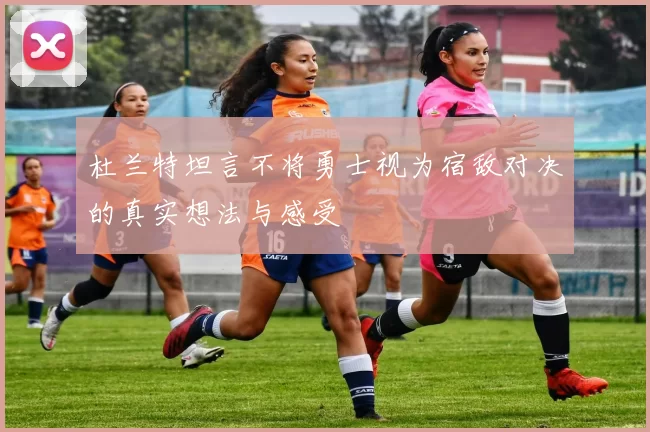 杜兰特坦言不将勇士视为宿敌对决的真实想法与感受